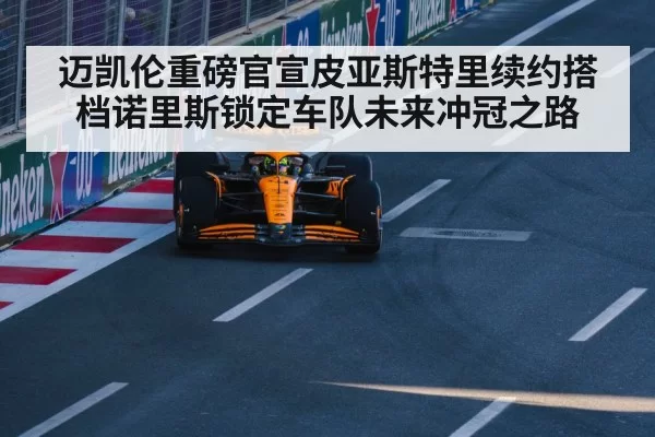 迈凯伦重磅官宣皮亚斯特里续约搭档诺里斯锁定车队未来冲冠之路