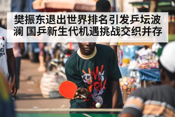 樊振东退出世界排名引发乒坛波澜 国乒新生代机遇挑战交织并存