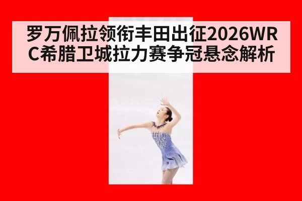罗万佩拉领衔丰田出征2026WRC希腊卫城拉力赛争冠悬念解析